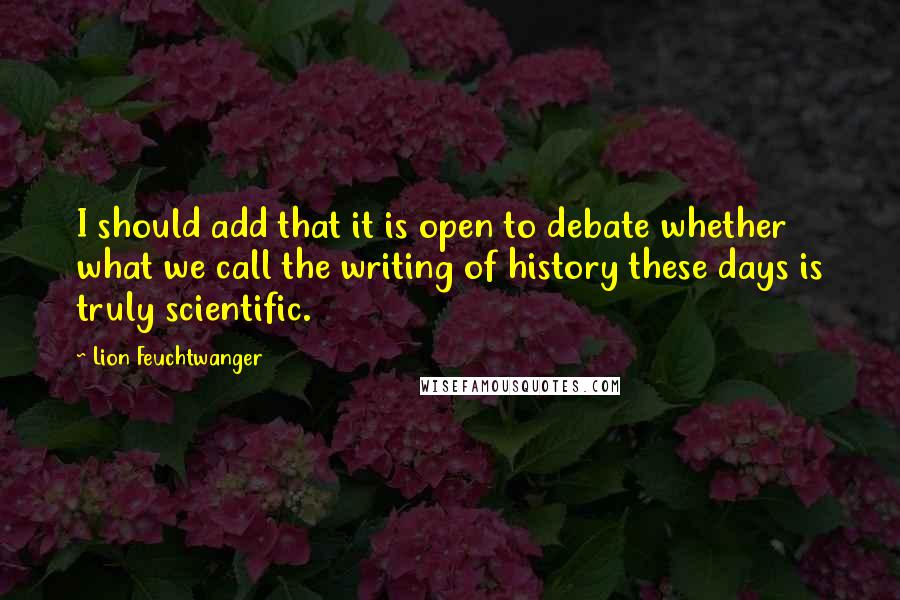 Lion Feuchtwanger Quotes: I should add that it is open to debate whether what we call the writing of history these days is truly scientific.