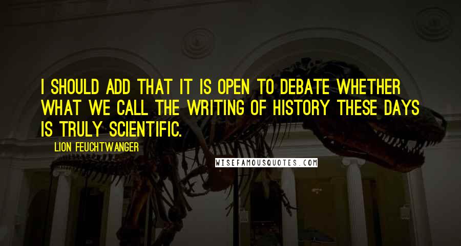 Lion Feuchtwanger Quotes: I should add that it is open to debate whether what we call the writing of history these days is truly scientific.