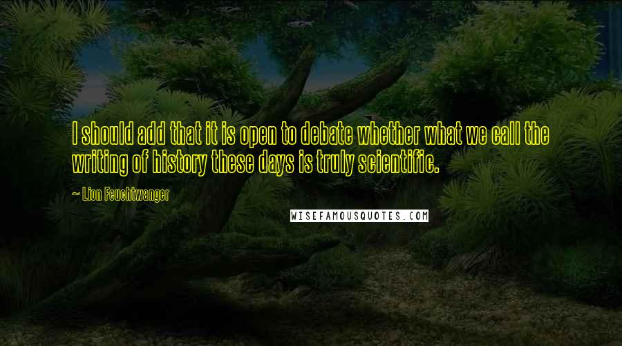 Lion Feuchtwanger Quotes: I should add that it is open to debate whether what we call the writing of history these days is truly scientific.