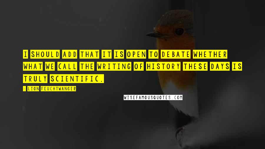 Lion Feuchtwanger Quotes: I should add that it is open to debate whether what we call the writing of history these days is truly scientific.