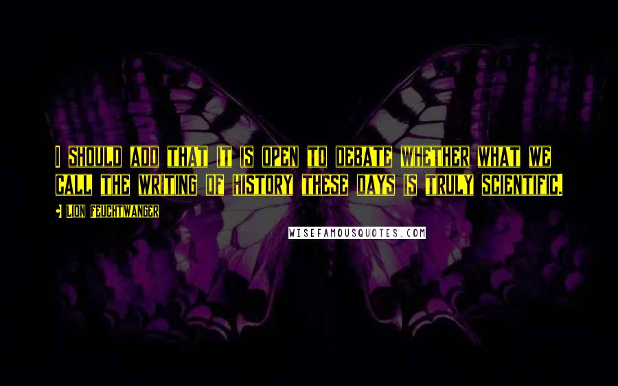 Lion Feuchtwanger Quotes: I should add that it is open to debate whether what we call the writing of history these days is truly scientific.
