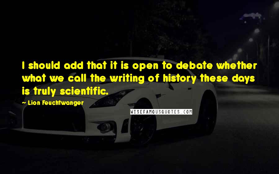 Lion Feuchtwanger Quotes: I should add that it is open to debate whether what we call the writing of history these days is truly scientific.