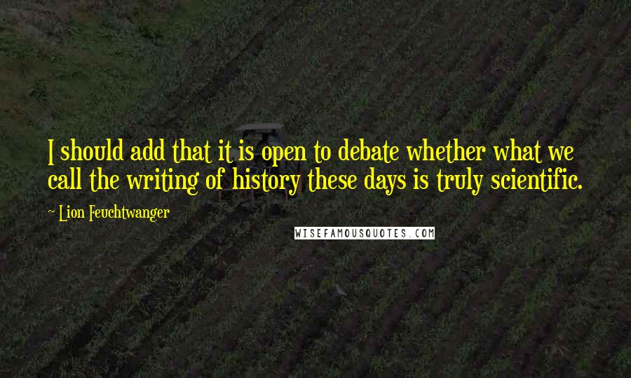 Lion Feuchtwanger Quotes: I should add that it is open to debate whether what we call the writing of history these days is truly scientific.