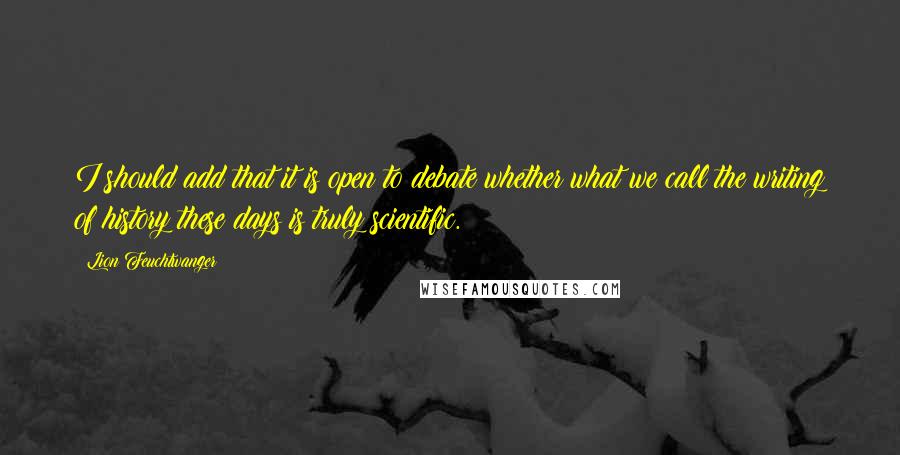 Lion Feuchtwanger Quotes: I should add that it is open to debate whether what we call the writing of history these days is truly scientific.