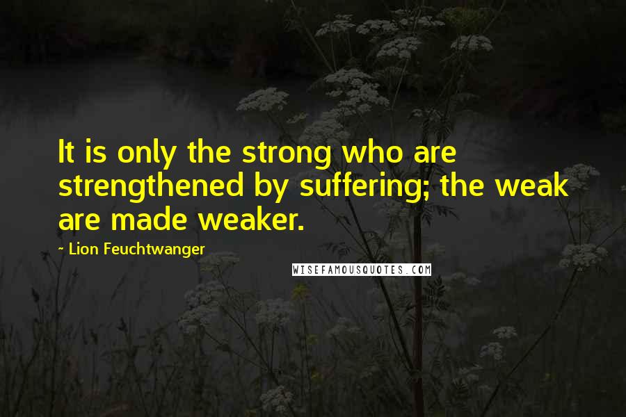 Lion Feuchtwanger Quotes: It is only the strong who are strengthened by suffering; the weak are made weaker.