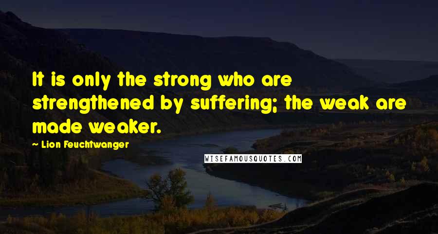 Lion Feuchtwanger Quotes: It is only the strong who are strengthened by suffering; the weak are made weaker.