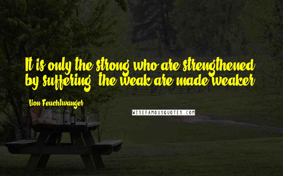 Lion Feuchtwanger Quotes: It is only the strong who are strengthened by suffering; the weak are made weaker.