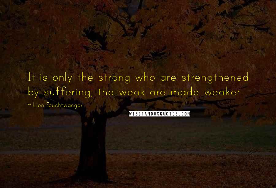 Lion Feuchtwanger Quotes: It is only the strong who are strengthened by suffering; the weak are made weaker.