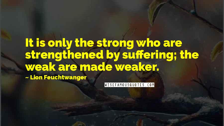 Lion Feuchtwanger Quotes: It is only the strong who are strengthened by suffering; the weak are made weaker.