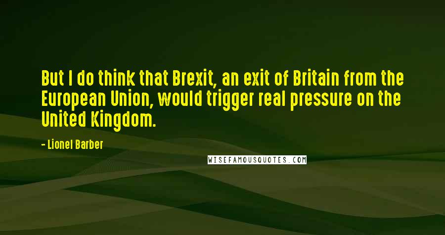 Lionel Barber Quotes: But I do think that Brexit, an exit of Britain from the European Union, would trigger real pressure on the United Kingdom.