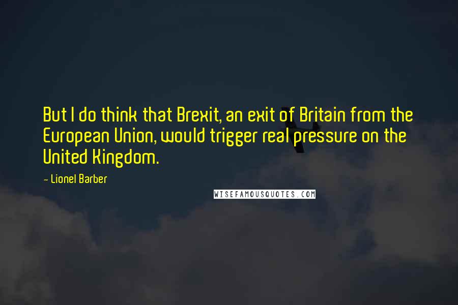 Lionel Barber Quotes: But I do think that Brexit, an exit of Britain from the European Union, would trigger real pressure on the United Kingdom.