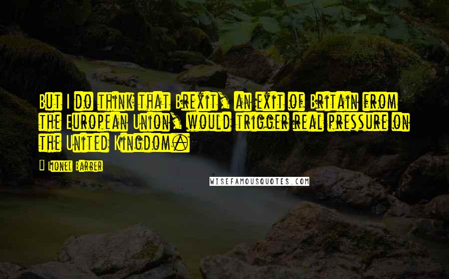 Lionel Barber Quotes: But I do think that Brexit, an exit of Britain from the European Union, would trigger real pressure on the United Kingdom.
