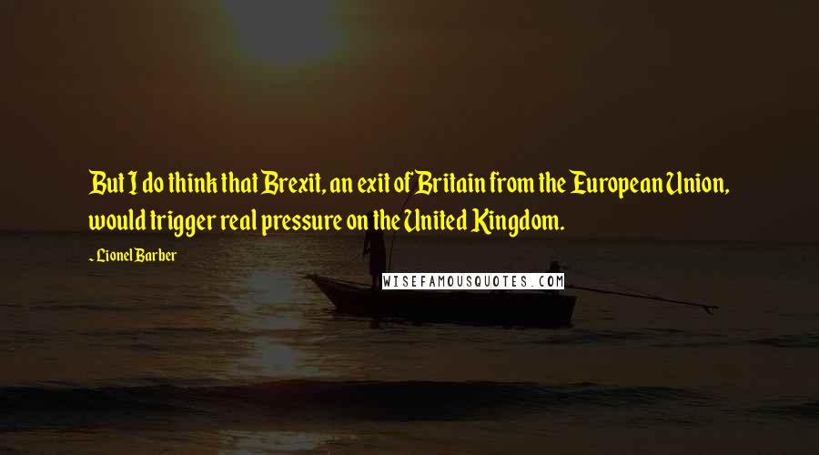 Lionel Barber Quotes: But I do think that Brexit, an exit of Britain from the European Union, would trigger real pressure on the United Kingdom.