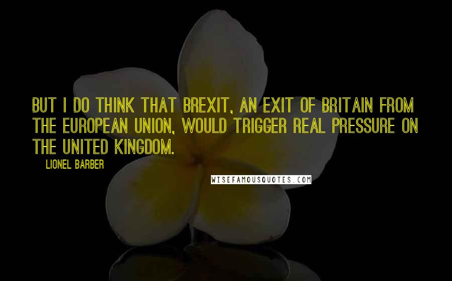 Lionel Barber Quotes: But I do think that Brexit, an exit of Britain from the European Union, would trigger real pressure on the United Kingdom.