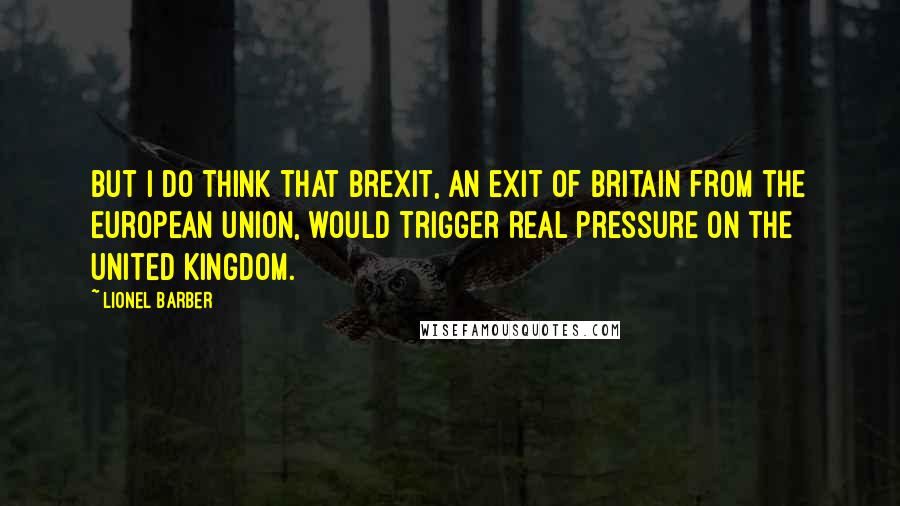 Lionel Barber Quotes: But I do think that Brexit, an exit of Britain from the European Union, would trigger real pressure on the United Kingdom.