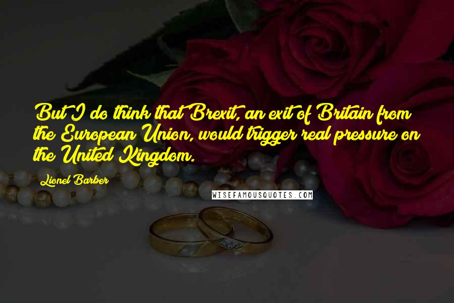 Lionel Barber Quotes: But I do think that Brexit, an exit of Britain from the European Union, would trigger real pressure on the United Kingdom.