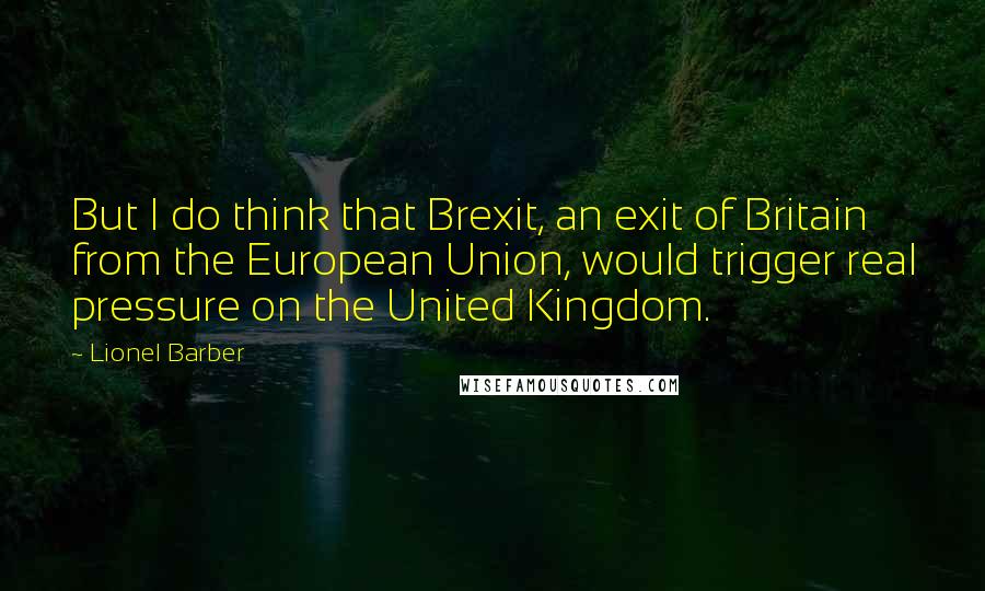 Lionel Barber Quotes: But I do think that Brexit, an exit of Britain from the European Union, would trigger real pressure on the United Kingdom.