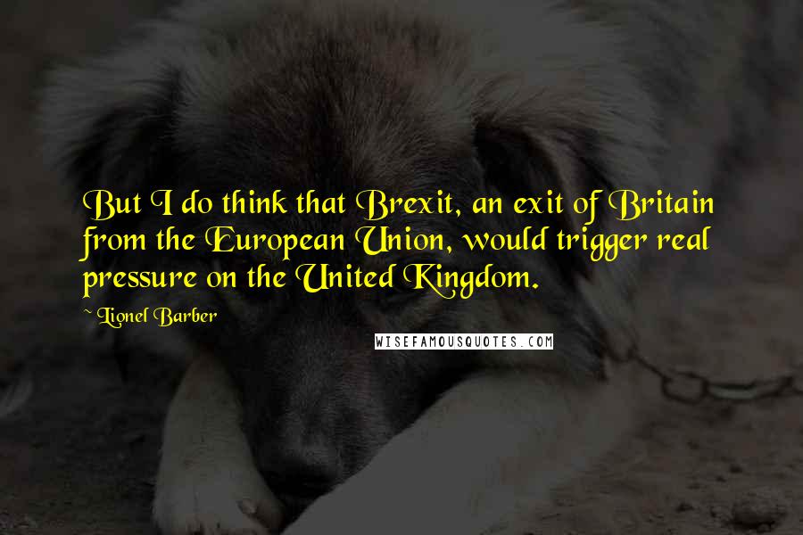 Lionel Barber Quotes: But I do think that Brexit, an exit of Britain from the European Union, would trigger real pressure on the United Kingdom.