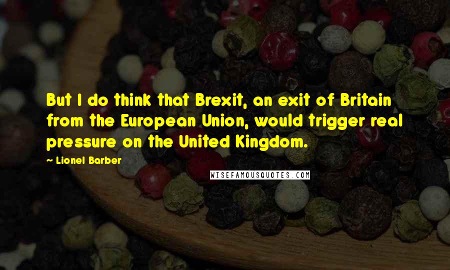 Lionel Barber Quotes: But I do think that Brexit, an exit of Britain from the European Union, would trigger real pressure on the United Kingdom.