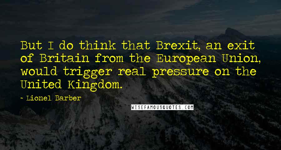 Lionel Barber Quotes: But I do think that Brexit, an exit of Britain from the European Union, would trigger real pressure on the United Kingdom.