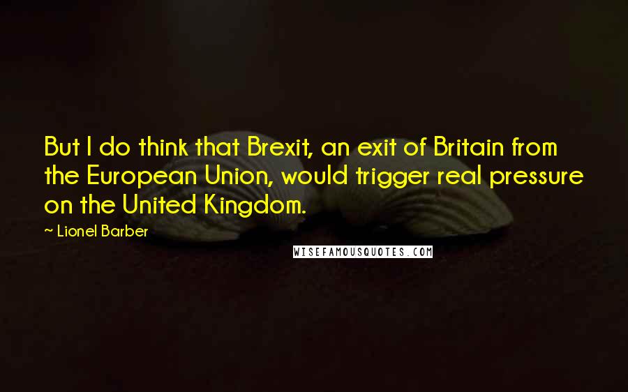 Lionel Barber Quotes: But I do think that Brexit, an exit of Britain from the European Union, would trigger real pressure on the United Kingdom.