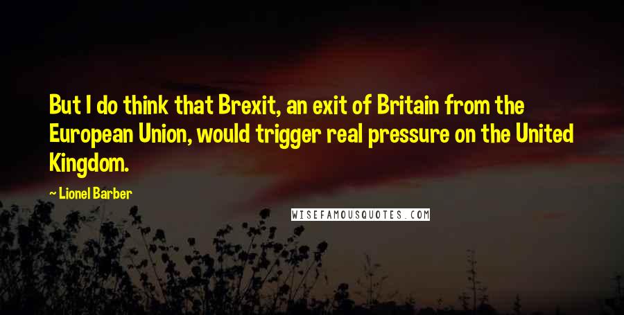 Lionel Barber Quotes: But I do think that Brexit, an exit of Britain from the European Union, would trigger real pressure on the United Kingdom.