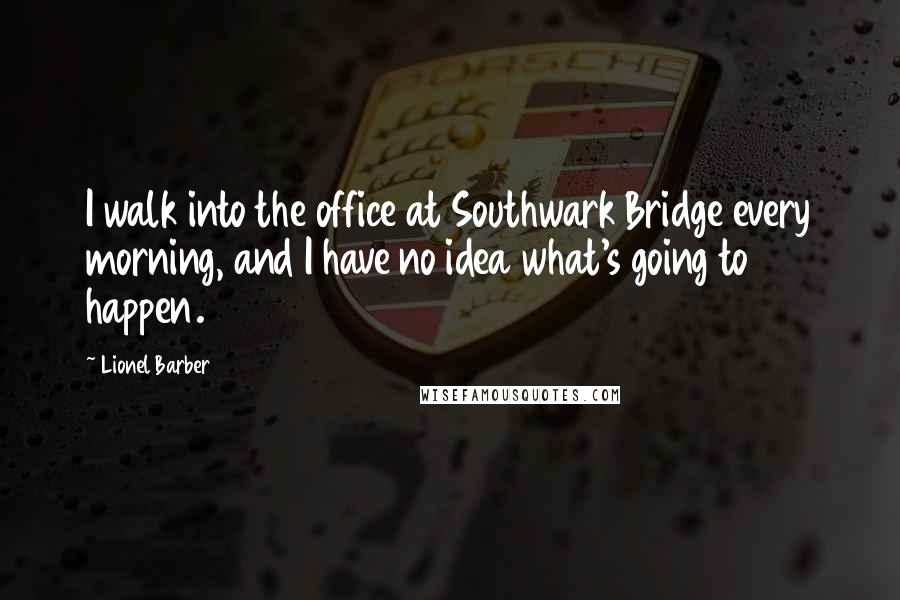 Lionel Barber Quotes: I walk into the office at Southwark Bridge every morning, and I have no idea what's going to happen.