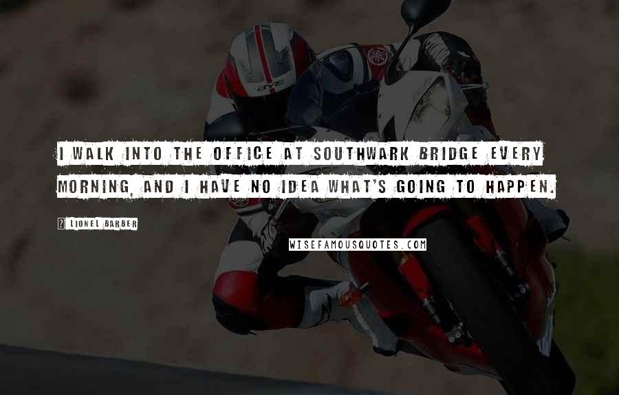 Lionel Barber Quotes: I walk into the office at Southwark Bridge every morning, and I have no idea what's going to happen.