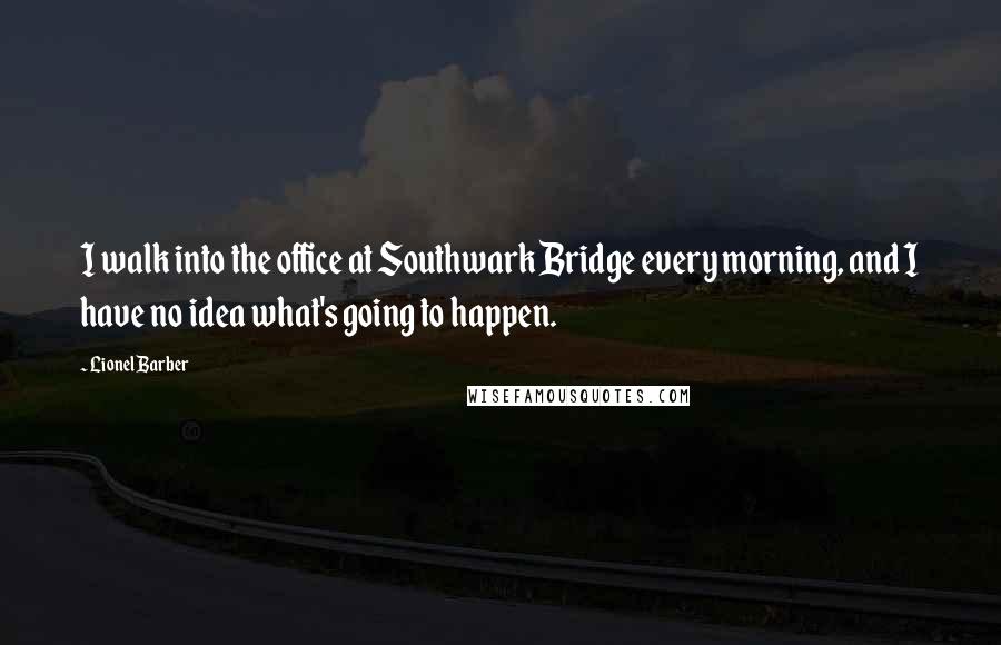 Lionel Barber Quotes: I walk into the office at Southwark Bridge every morning, and I have no idea what's going to happen.