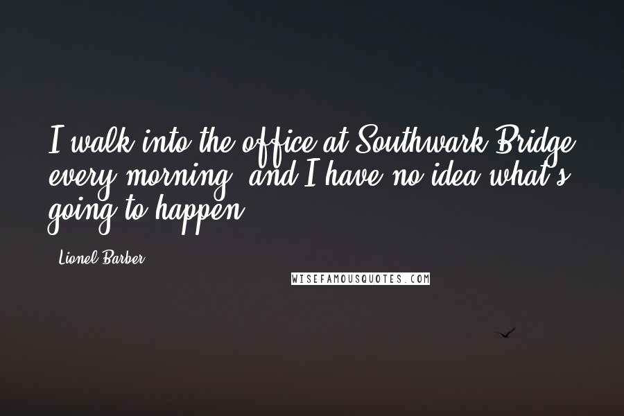 Lionel Barber Quotes: I walk into the office at Southwark Bridge every morning, and I have no idea what's going to happen.