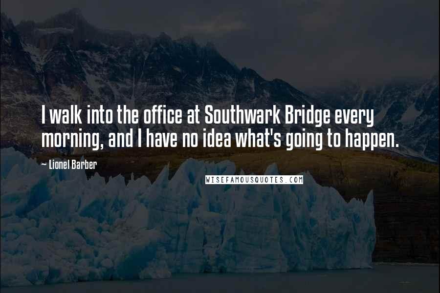 Lionel Barber Quotes: I walk into the office at Southwark Bridge every morning, and I have no idea what's going to happen.