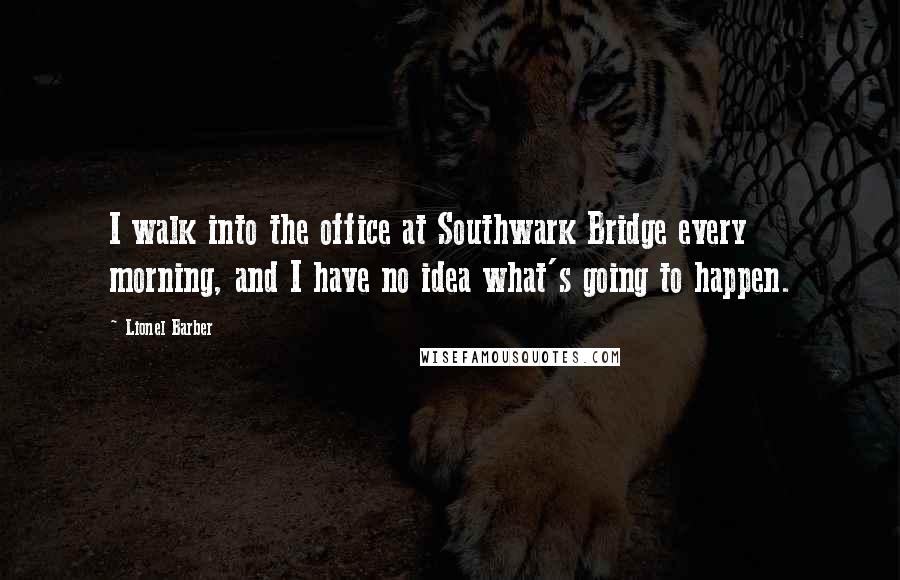 Lionel Barber Quotes: I walk into the office at Southwark Bridge every morning, and I have no idea what's going to happen.