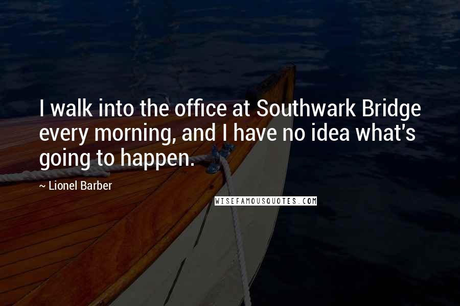 Lionel Barber Quotes: I walk into the office at Southwark Bridge every morning, and I have no idea what's going to happen.