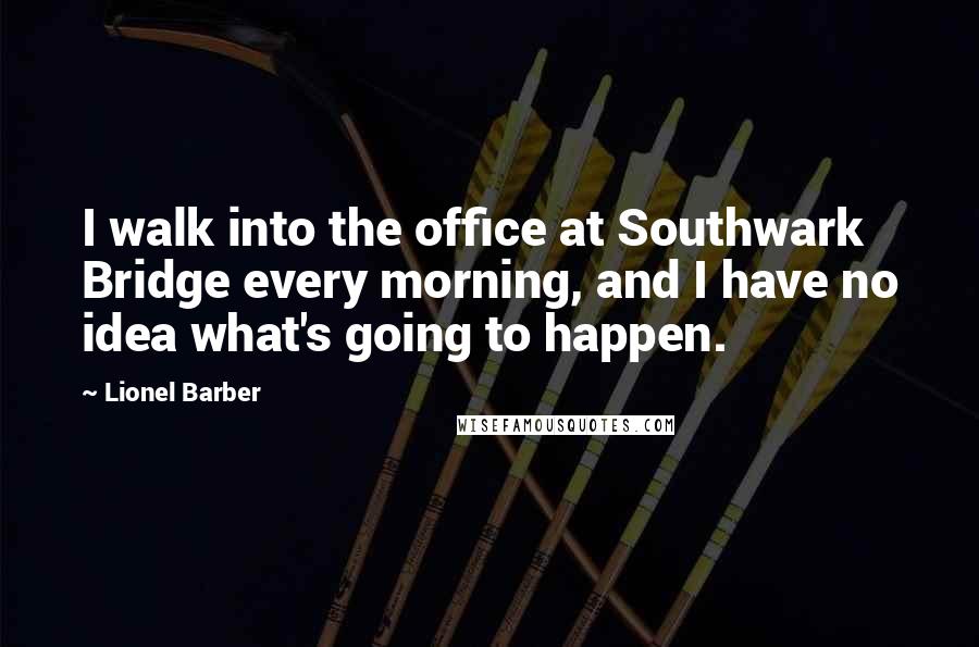 Lionel Barber Quotes: I walk into the office at Southwark Bridge every morning, and I have no idea what's going to happen.