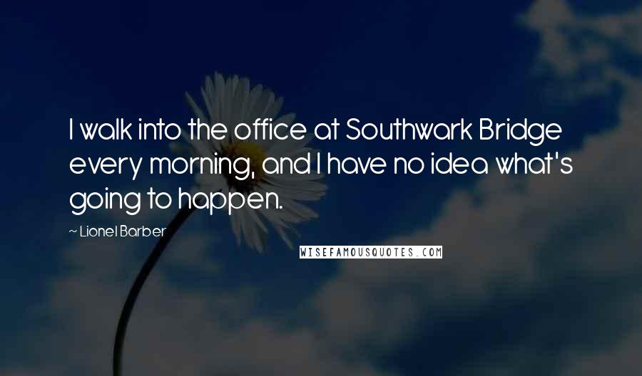 Lionel Barber Quotes: I walk into the office at Southwark Bridge every morning, and I have no idea what's going to happen.