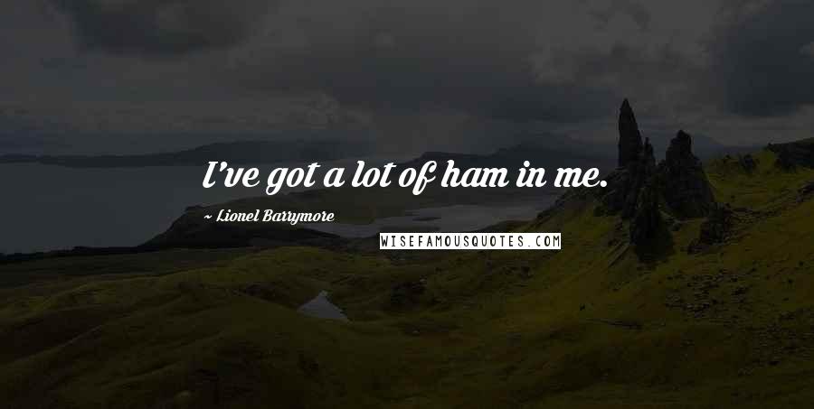 Lionel Barrymore Quotes: I've got a lot of ham in me.