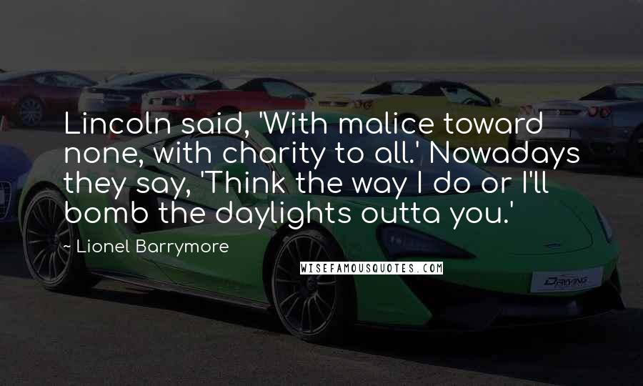 Lionel Barrymore Quotes: Lincoln said, 'With malice toward none, with charity to all.' Nowadays they say, 'Think the way I do or I'll bomb the daylights outta you.'