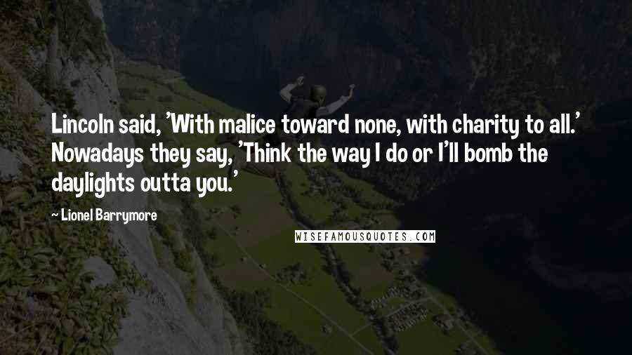 Lionel Barrymore Quotes: Lincoln said, 'With malice toward none, with charity to all.' Nowadays they say, 'Think the way I do or I'll bomb the daylights outta you.'