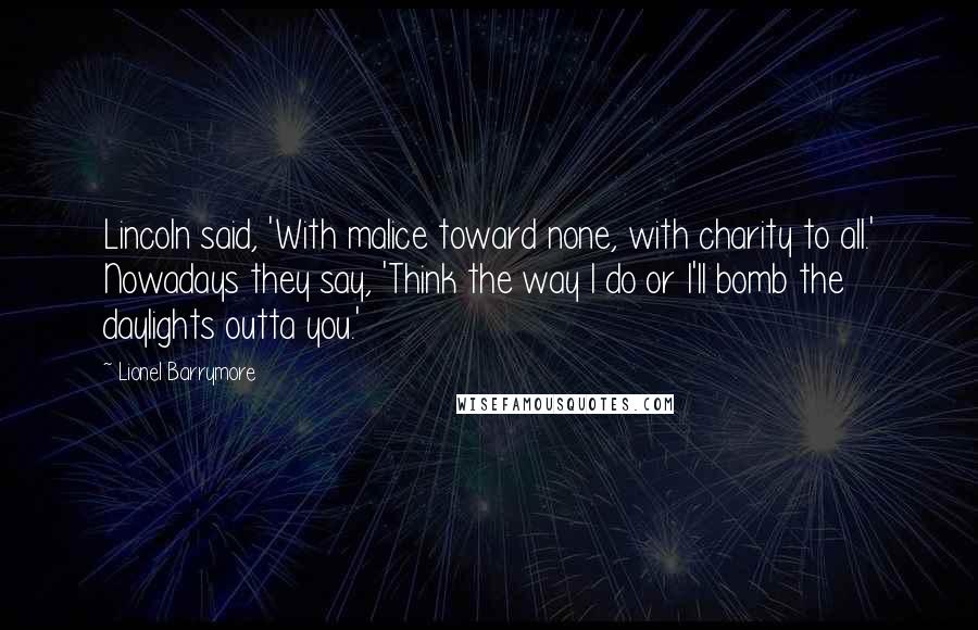 Lionel Barrymore Quotes: Lincoln said, 'With malice toward none, with charity to all.' Nowadays they say, 'Think the way I do or I'll bomb the daylights outta you.'