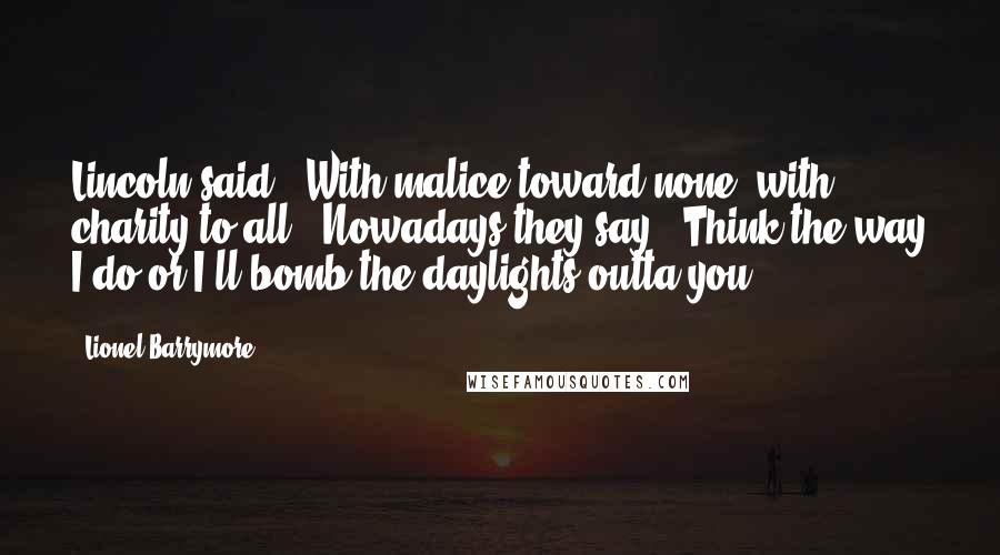 Lionel Barrymore Quotes: Lincoln said, 'With malice toward none, with charity to all.' Nowadays they say, 'Think the way I do or I'll bomb the daylights outta you.'