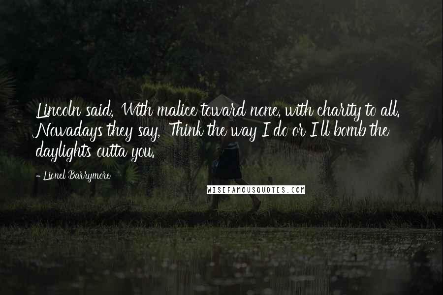Lionel Barrymore Quotes: Lincoln said, 'With malice toward none, with charity to all.' Nowadays they say, 'Think the way I do or I'll bomb the daylights outta you.'