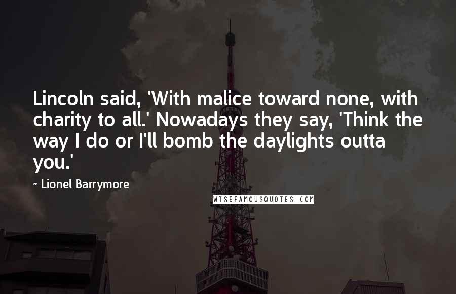 Lionel Barrymore Quotes: Lincoln said, 'With malice toward none, with charity to all.' Nowadays they say, 'Think the way I do or I'll bomb the daylights outta you.'