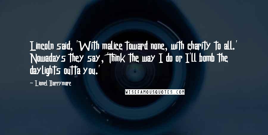 Lionel Barrymore Quotes: Lincoln said, 'With malice toward none, with charity to all.' Nowadays they say, 'Think the way I do or I'll bomb the daylights outta you.'