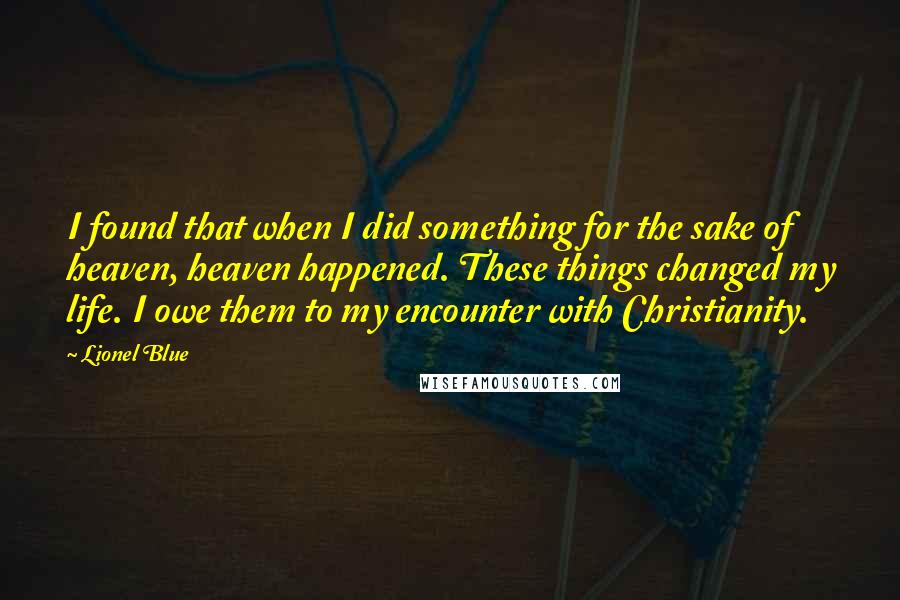 Lionel Blue Quotes: I found that when I did something for the sake of heaven, heaven happened. These things changed my life. I owe them to my encounter with Christianity.