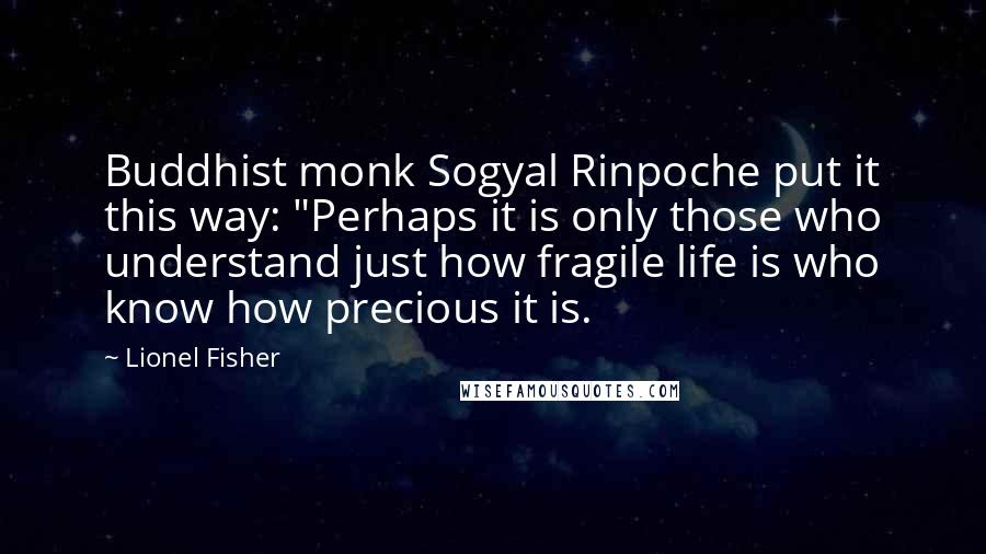 Lionel Fisher Quotes: Buddhist monk Sogyal Rinpoche put it this way: "Perhaps it is only those who understand just how fragile life is who know how precious it is.