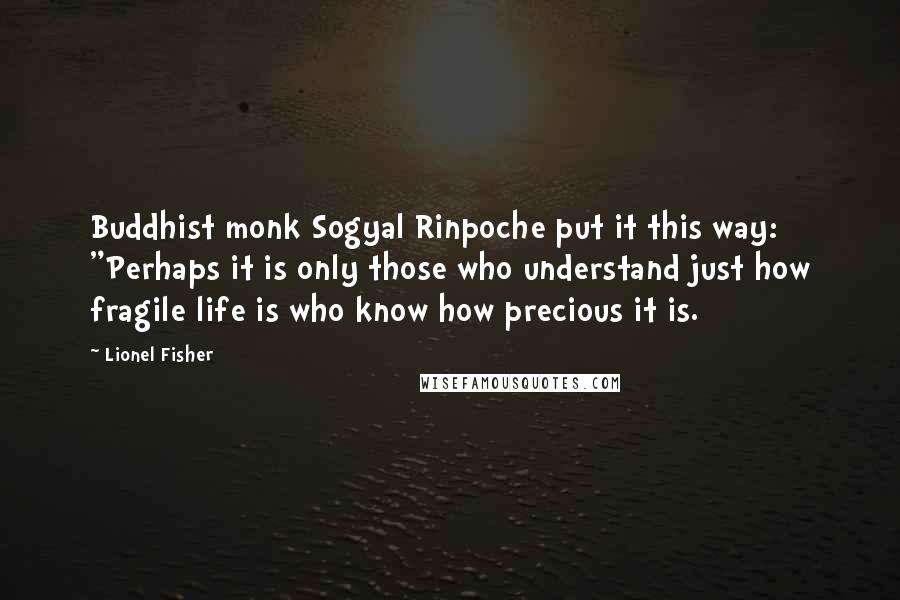 Lionel Fisher Quotes: Buddhist monk Sogyal Rinpoche put it this way: "Perhaps it is only those who understand just how fragile life is who know how precious it is.