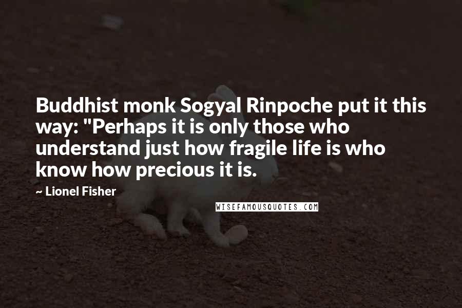 Lionel Fisher Quotes: Buddhist monk Sogyal Rinpoche put it this way: "Perhaps it is only those who understand just how fragile life is who know how precious it is.