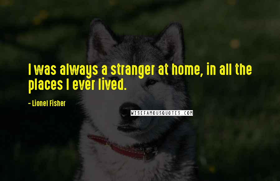 Lionel Fisher Quotes: I was always a stranger at home, in all the places I ever lived.