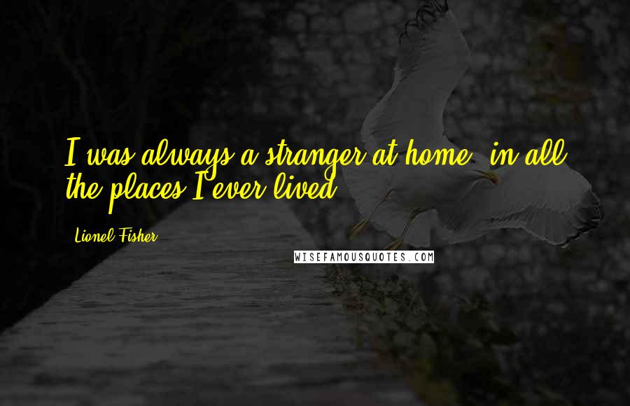 Lionel Fisher Quotes: I was always a stranger at home, in all the places I ever lived.