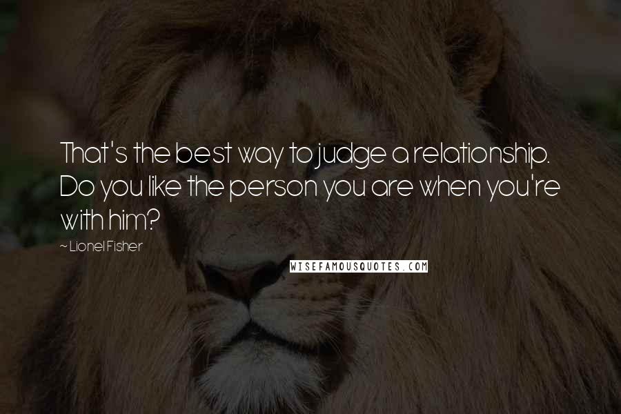 Lionel Fisher Quotes: That's the best way to judge a relationship. Do you like the person you are when you're with him?